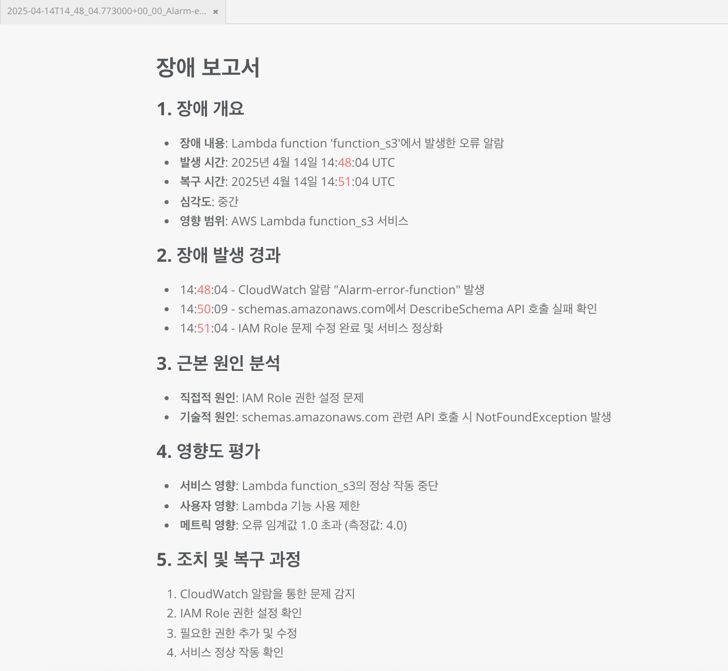 장애 보고서 1. 장애 개요 - 장애 내용: Lambda function 'function_s3'에서 발생한 오류 알람 - 발생 시간: 2025년 4월 14일 14:48:04 UTC - 복구 시간: 2025년 4월 14일 14:51:04 UTC - 심각도: 중간 - 영향 범위: AWS Lambda function_s3 서비스 2. 장애 발생 경과 - 14:48:04 - CloudWatch 알람 "Alarm-error-function" 발생 - 14:50:09 - schemas.amazonaws.com에서 DescribeSchema API 호출 실패 확인 - 14:51:04 - IAM Role 문제 수정 완료 및 서비스 정상화 3. 근본 원인 북석 - 직접적 원인: IAM Role 권한 설정 문제 - 기술적 원인: schemas.amazonaws.com 관련 API 호출 시 NotFoundException 발생 4. 영향도 평가 - 서비스 영향: Lambda function_s3의 정상 작동 중단 - 사용자 영향: Lambda 기능 사용 제한 - 메트릭 영향: 오류 임계값 1.0 초과 (측정값: 4.0) 5. 조치 및 복구 과정 1. CloudWatch 알람을 통한 문제 감지 2. IAM Role 권한 설정 확인 3. 필요한 권한 추가 및 수정 4. 서비스 정상 작동 확인